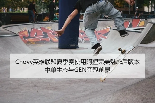 Chovy英雄联盟夏季赛使用阿狸完美魅惑后版本中单生态与GEN夺冠前景